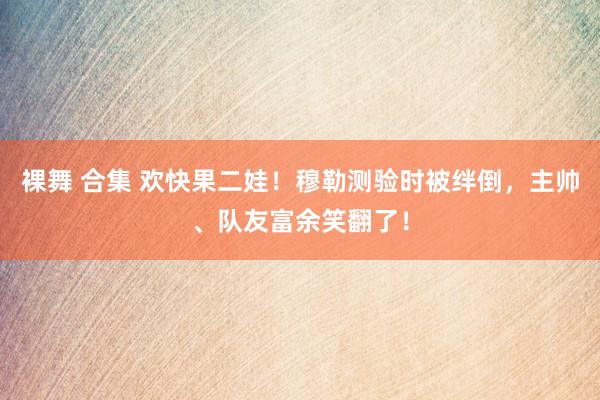 裸舞 合集 欢快果二娃！穆勒测验时被绊倒，主帅、队友富余笑翻了！