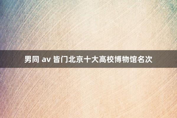 男同 av 皆门北京十大高校博物馆名次