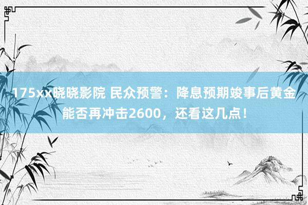 175xx晓晓影院 民众预警：降息预期竣事后黄金能否再冲击2600，还看这几点！