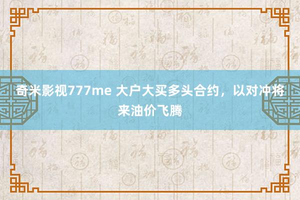 奇米影视777me 大户大买多头合约，以对冲将来油价飞腾