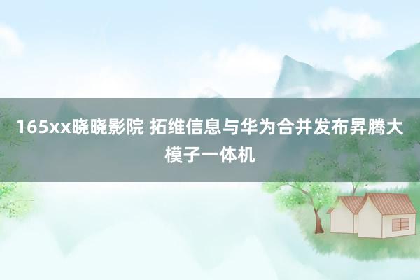 165xx晓晓影院 拓维信息与华为合并发布昇腾大模子一体机