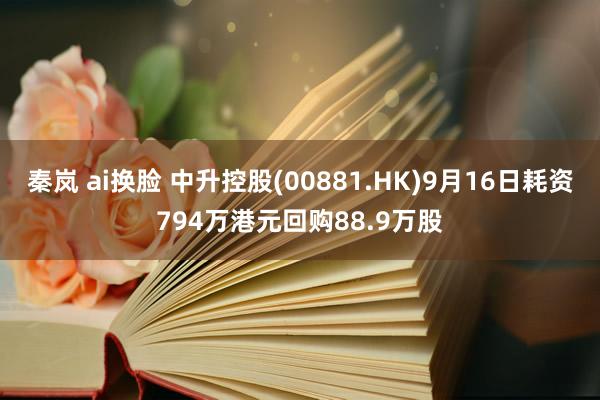 秦岚 ai换脸 中升控股(00881.HK)9月16日耗资794万港元回购88.9万股