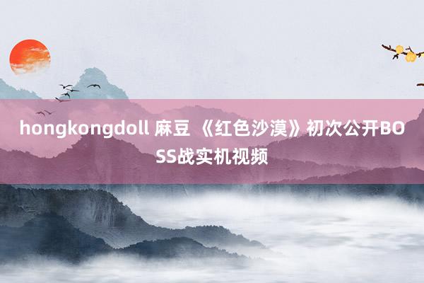 hongkongdoll 麻豆 《红色沙漠》初次公开BOSS战实机视频