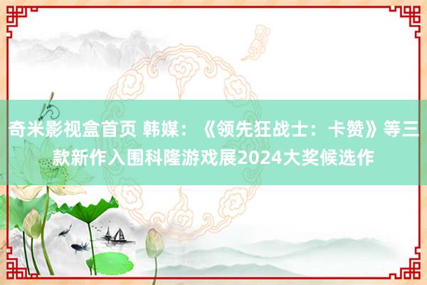 奇米影视盒首页 韩媒：《领先狂战士：卡赞》等三款新作入围科隆游戏展2024大奖候选作