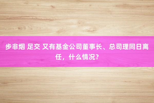 步非烟 足交 又有基金公司董事长、总司理同日离任，什么情况？