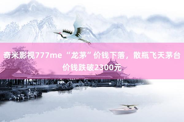 奇米影视777me “龙茅”价钱下落，散瓶飞天茅台价钱跌破2300元