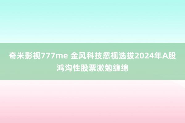 奇米影视777me 金风科技忽视选拔2024年A股鸿沟性股票激勉缠绵