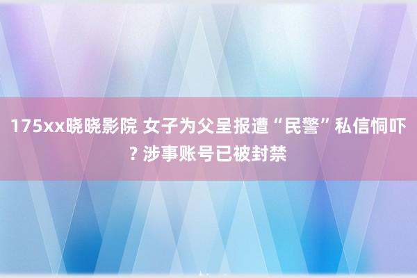 175xx晓晓影院 女子为父呈报遭“民警”私信恫吓? 涉事账号已被封禁