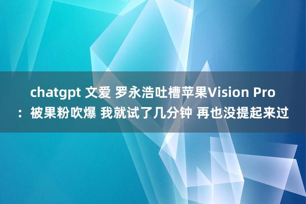 chatgpt 文爱 罗永浩吐槽苹果Vision Pro：被果粉吹爆 我就试了几分钟 再也没提起来过