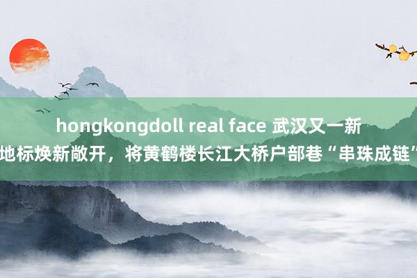 hongkongdoll real face 武汉又一新地标焕新敞开，将黄鹤楼长江大桥户部巷“串珠成链”