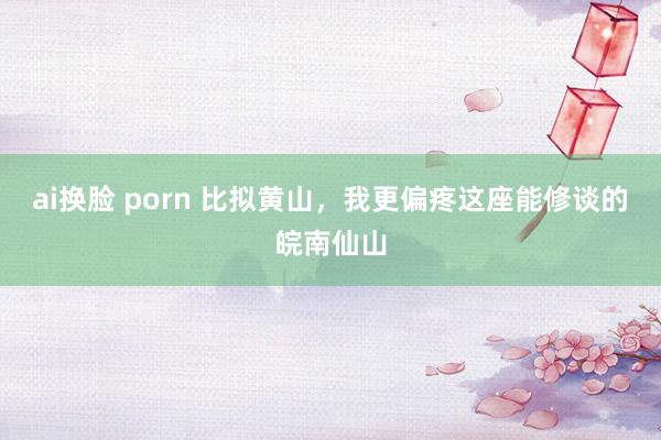 ai换脸 porn 比拟黄山，我更偏疼这座能修谈的皖南仙山