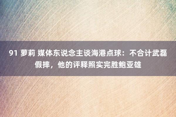 91 萝莉 媒体东说念主谈海港点球：不合计武磊假摔，他的评释照实完胜鲍亚雄