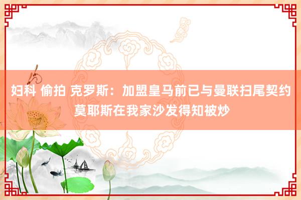 妇科 偷拍 克罗斯：加盟皇马前已与曼联扫尾契约 莫耶斯在我家沙发得知被炒