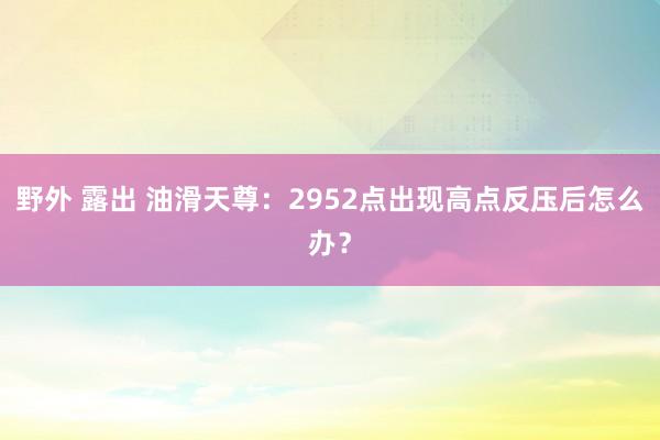 野外 露出 油滑天尊：2952点出现高点反压后怎么办？