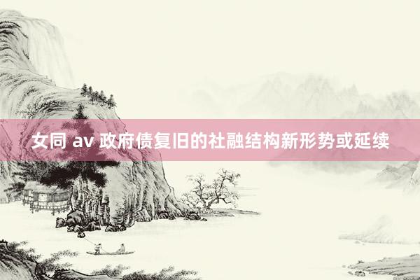 女同 av 政府债复旧的社融结构新形势或延续