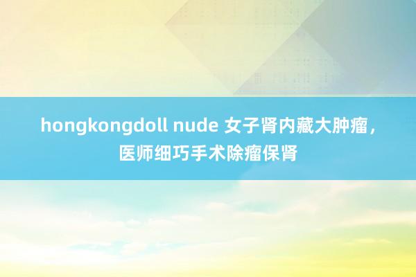 hongkongdoll nude 女子肾内藏大肿瘤，医师细巧手术除瘤保肾