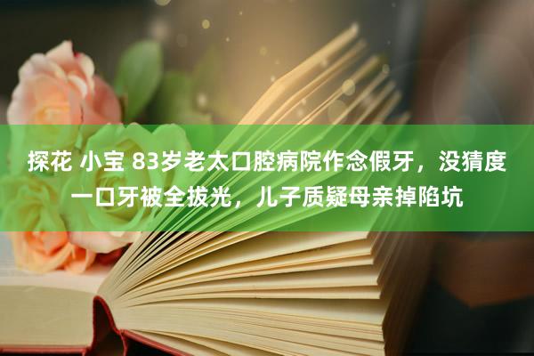 探花 小宝 83岁老太口腔病院作念假牙，没猜度一口牙被全拔光，儿子质疑母亲掉陷坑