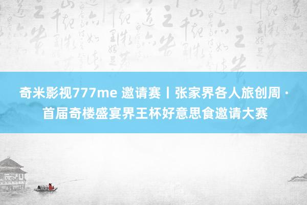 奇米影视777me 邀请赛丨张家界各人旅创周 · 首届奇楼盛宴界王杯好意思食邀请大赛