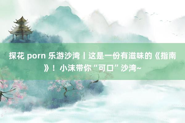 探花 porn 乐游沙湾丨这是一份有滋味的《指南》！小沫带你“可口”沙湾~