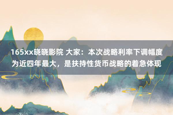 165xx晓晓影院 大家：本次战略利率下调幅度为近四年最大，是扶持性货币战略的着急体现