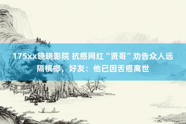 175xx晓晓影院 抗癌网红“贤哥”劝告众人远隔槟榔，好友：他已因舌癌离世