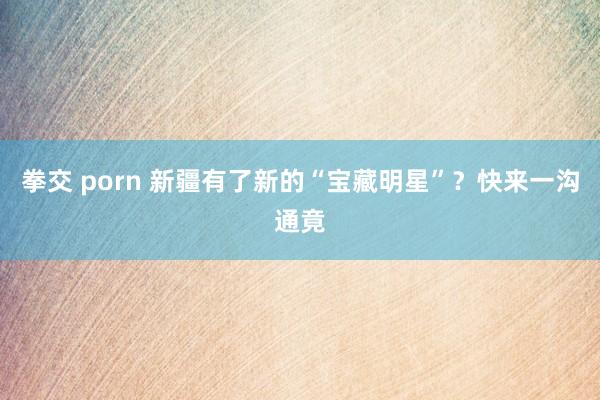 拳交 porn 新疆有了新的“宝藏明星”？快来一沟通竟