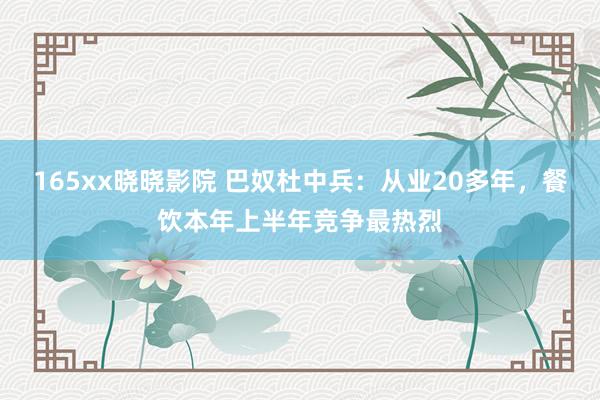 165xx晓晓影院 巴奴杜中兵：从业20多年，餐饮本年上半年竞争最热烈