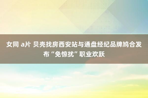 女同 a片 贝壳找房西安站与通盘经纪品牌鸠合发布“免惊扰”职业欢跃