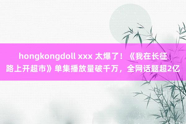 hongkongdoll xxx 太爆了！《我在长征路上开超市》单集播放量破千万，全网话题超2亿