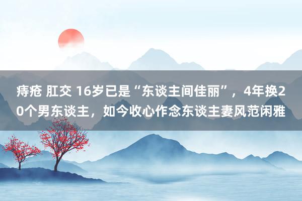 痔疮 肛交 16岁已是“东谈主间佳丽”，4年换20个男东谈主，如今收心作念东谈主妻风范闲雅