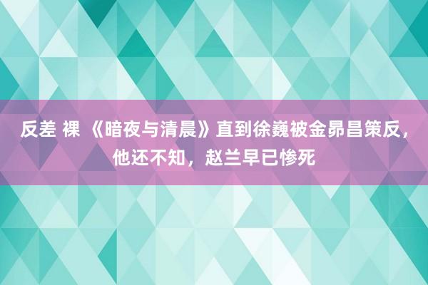 反差 裸 《暗夜与清晨》直到徐巍被金昴昌策反，他还不知，赵兰早已惨死