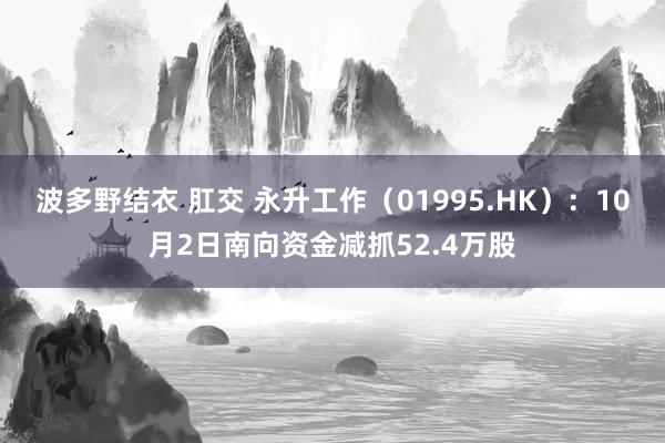 波多野结衣 肛交 永升工作（01995.HK）：10月2日南向资金减抓52.4万股