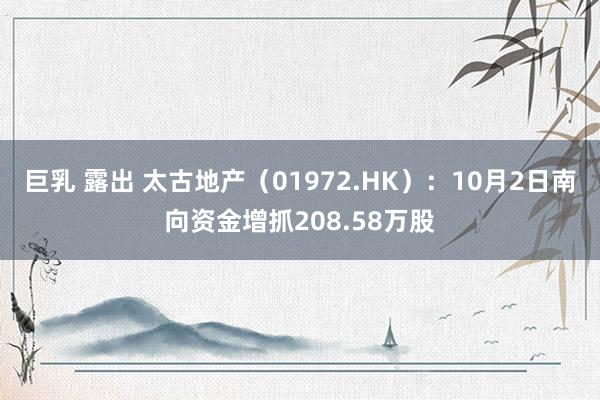 巨乳 露出 太古地产（01972.HK）：10月2日南向资金增抓208.58万股