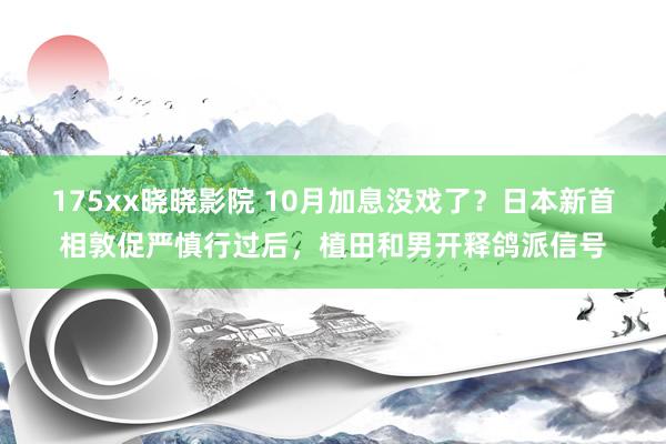 175xx晓晓影院 10月加息没戏了？日本新首相敦促严慎行过后，植田和男开释鸽派信号