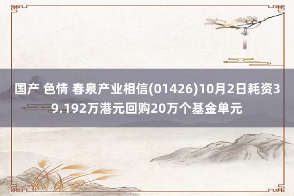 国产 色情 春泉产业相信(01426)10月2日耗资39.192万港元回购20万个基金单元