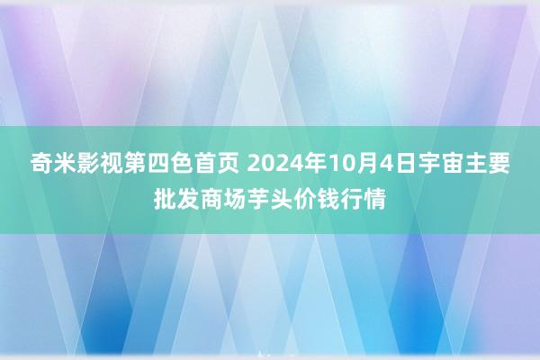 奇米影视第四色首页 2024年10月4日宇宙主要批发商场芋头价钱行情