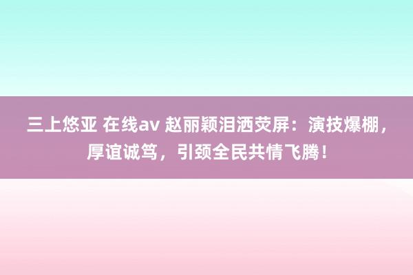 三上悠亚 在线av 赵丽颖泪洒荧屏：演技爆棚，厚谊诚笃，引颈全民共情飞腾！