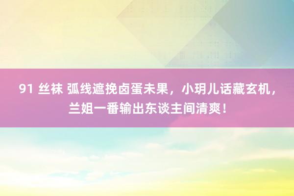 91 丝袜 弧线遮挽卤蛋未果，小玥儿话藏玄机，兰姐一番输出东谈主间清爽！