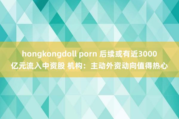 hongkongdoll porn 后续或有近3000亿元流入中资股 机构：主动外资动向值得热心