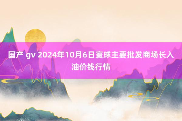 国产 gv 2024年10月6日寰球主要批发商场长入油价钱行情