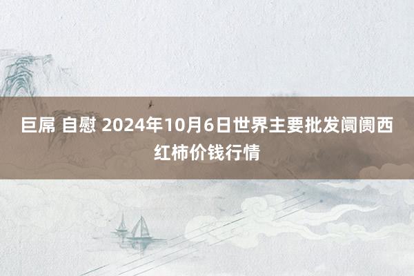 巨屌 自慰 2024年10月6日世界主要批发阛阓西红柿价钱行情