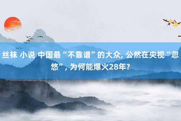 丝袜 小说 中国最“不靠谱”的大众， 公然在央视“忽悠”， 为何能爆火28年?