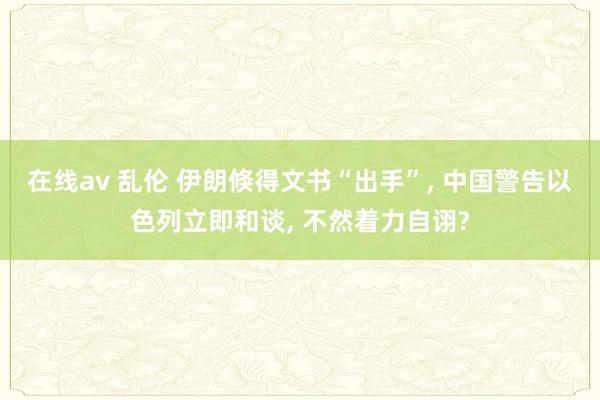 在线av 乱伦 伊朗倏得文书“出手”， 中国警告以色列立即和谈， 不然着力自诩?