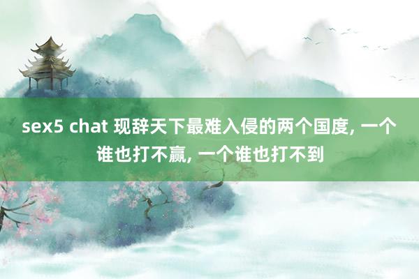 sex5 chat 现辞天下最难入侵的两个国度， 一个谁也打不赢， 一个谁也打不到