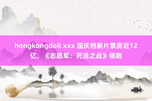 hongkongdoll xxx 国庆档新片票房近12亿，《志愿军：死活之战》领跑