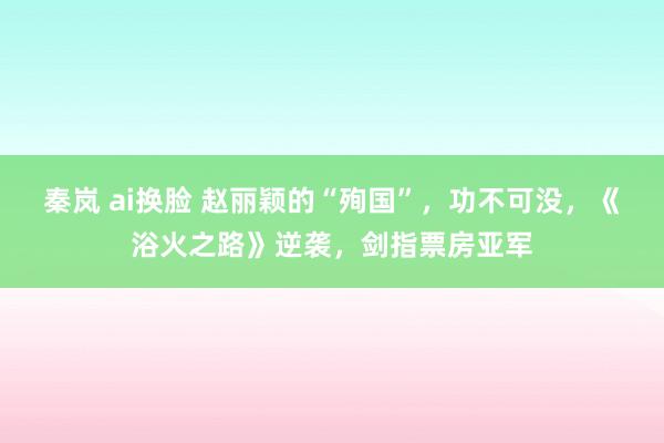 秦岚 ai换脸 赵丽颖的“殉国”，功不可没，《浴火之路》逆袭，剑指票房亚军