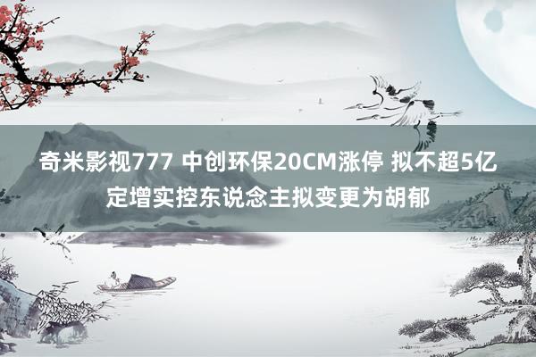 奇米影视777 中创环保20CM涨停 拟不超5亿定增实控东说念主拟变更为胡郁