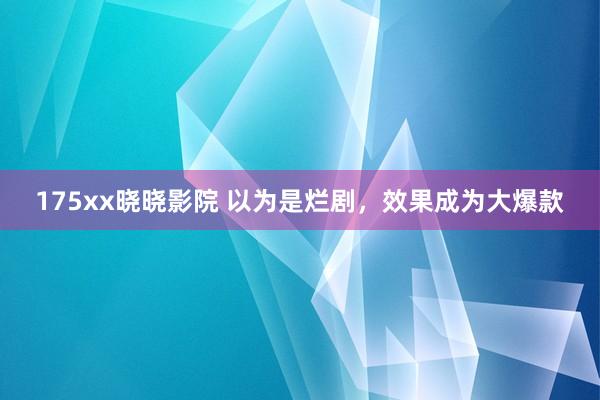 175xx晓晓影院 以为是烂剧，效果成为大爆款