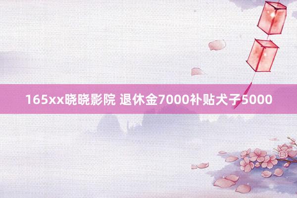 165xx晓晓影院 退休金7000补贴犬子5000