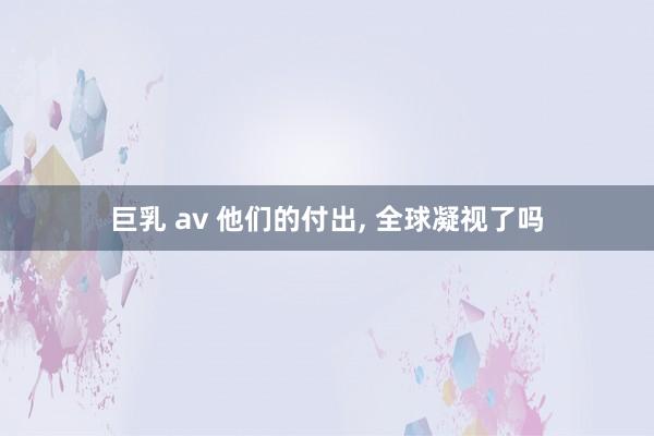 巨乳 av 他们的付出， 全球凝视了吗